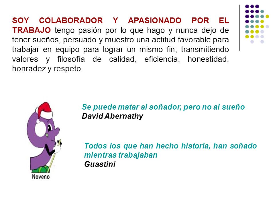 SOY COLABORADOR Y APASIONADO POR EL TRABAJO tengo pasión por lo que hago y nunca dejo de tener sueños, persuado y muestro una actitud favorable para trabajar en equipo para lograr un mismo fin; transmitiendo valores y filosofía de calidad, eficiencia, honestidad, honradez y respeto.