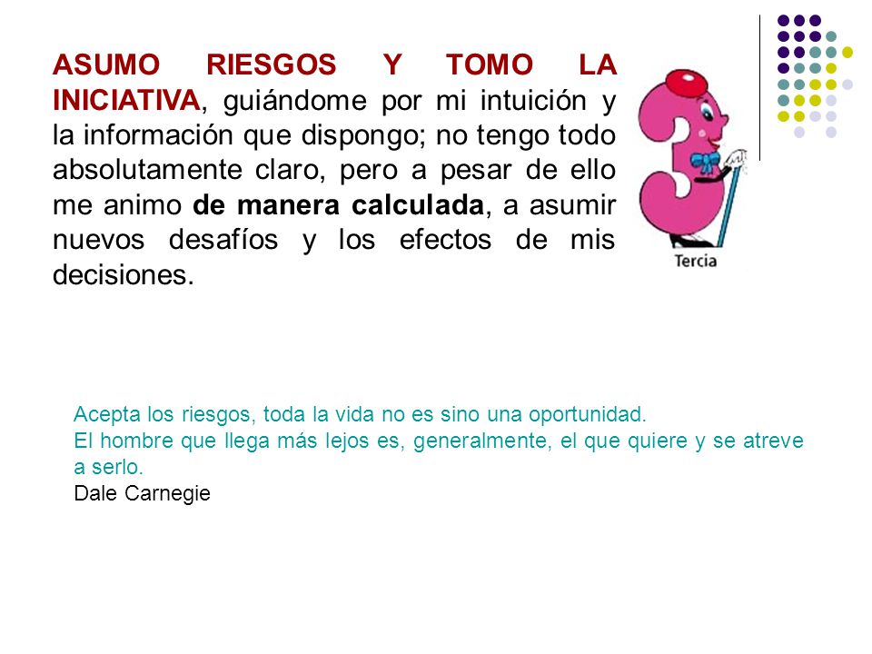 ASUMO RIESGOS Y TOMO LA INICIATIVA, guiándome por mi intuición y la información que dispongo; no tengo todo absolutamente claro, pero a pesar de ello me animo de manera calculada, a asumir nuevos desafíos y los efectos de mis decisiones.