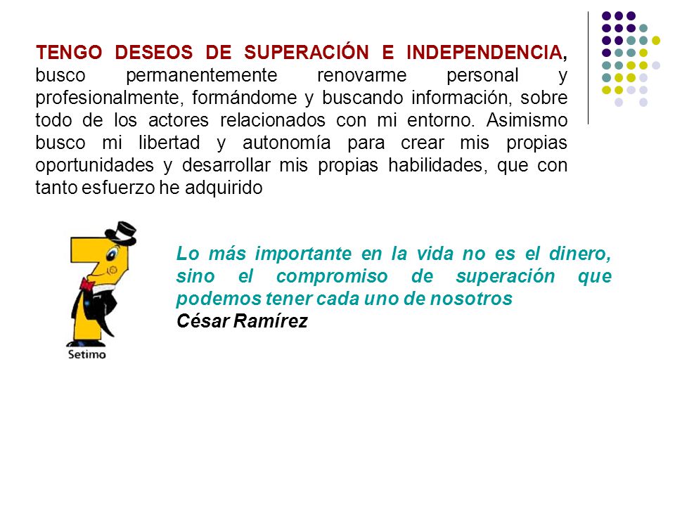 TENGO DESEOS DE SUPERACIÓN E INDEPENDENCIA, busco permanentemente renovarme personal y profesionalmente, formándome y buscando información, sobre todo de los actores relacionados con mi entorno. Asimismo busco mi libertad y autonomía para crear mis propias oportunidades y desarrollar mis propias habilidades, que con tanto esfuerzo he adquirido