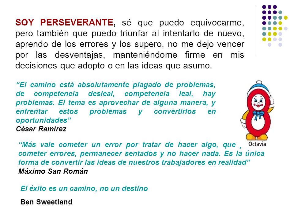 SOY PERSEVERANTE, sé que puedo equivocarme, pero también que puedo triunfar al intentarlo de nuevo, aprendo de los errores y los supero, no me dejo vencer por las desventajas, manteniéndome firme en mis decisiones que adopto o en las ideas que asumo.