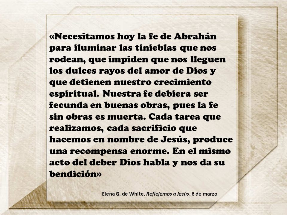 «Necesitamos hoy la fe de Abrahán para iluminar las tinieblas que nos rodean, que impiden que nos lleguen los dulces rayos del amor de Dios y que detienen nuestro crecimiento espiritual. Nuestra fe debiera ser fecunda en buenas obras, pues la fe sin obras es muerta. Cada tarea que realizamos, cada sacrificio que hacemos en nombre de Jesús, produce una recompensa enorme. En el mismo acto del deber Dios habla y nos da su bendición»
