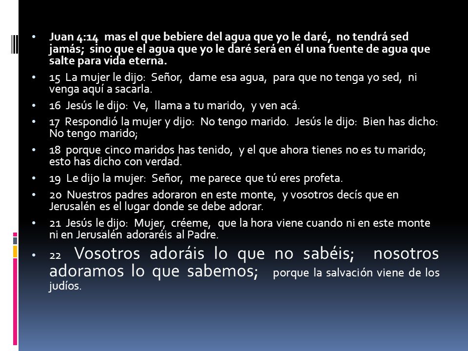 Juan 4:14 mas el que bebiere del agua que yo le daré, no tendrá sed jamás; sino que el agua que yo le daré será en él una fuente de agua que salte para vida eterna.