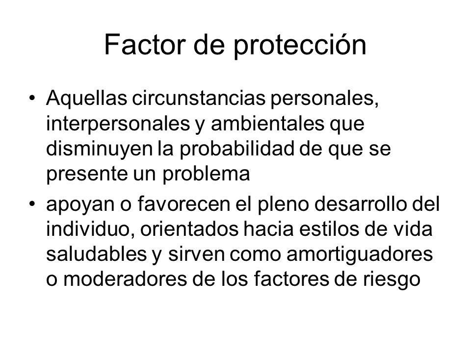 Factor de protección Aquellas circunstancias personales, interpersonales y ambientales que disminuyen la probabilidad de que se presente un problema.