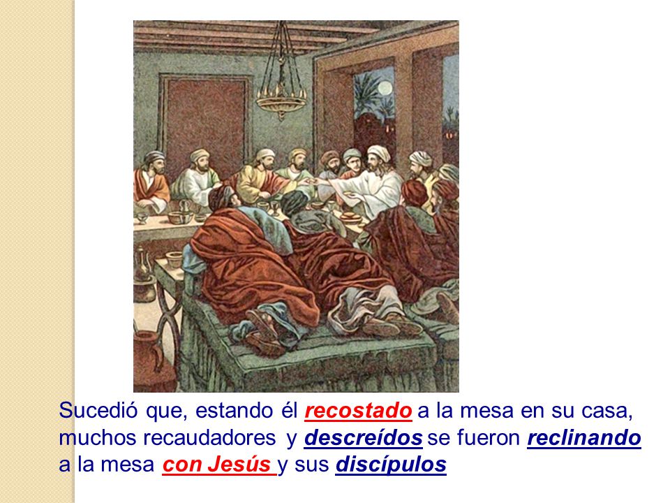 Sucedió que, estando él recostado a la mesa en su casa, muchos recaudadores y descreídos se fueron reclinando a la mesa con Jesús y sus discípulos