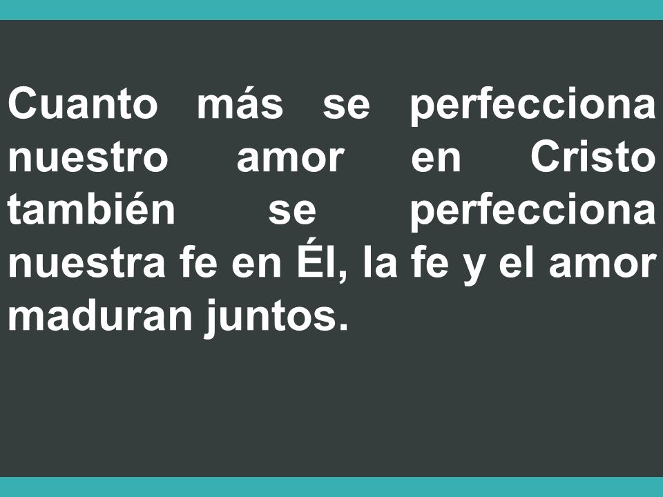 Cuanto más se perfecciona nuestro amor en Cristo también se perfecciona nuestra fe en Él, la fe y el amor maduran juntos.
