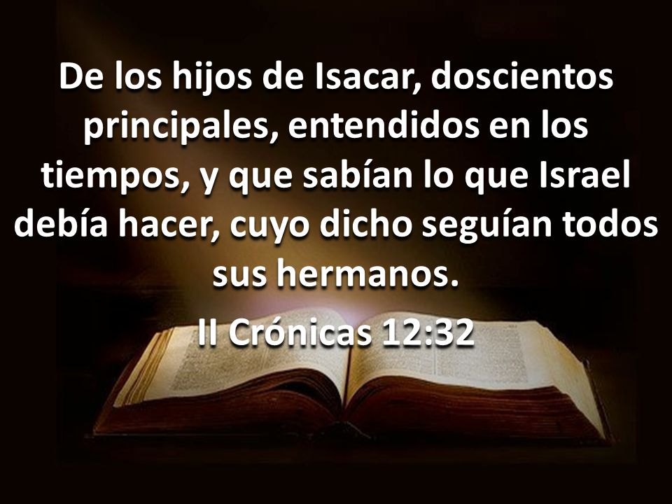 De los hijos de Isacar, doscientos principales, entendidos en los tiempos, y que sabían lo que Israel debía hacer, cuyo dicho seguían todos sus hermanos.