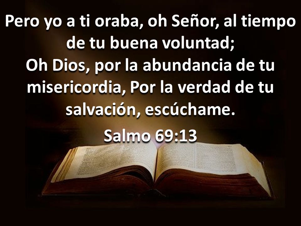 Pero yo a ti oraba, oh Señor, al tiempo de tu buena voluntad; Oh Dios, por la abundancia de tu misericordia, Por la verdad de tu salvación, escúchame.