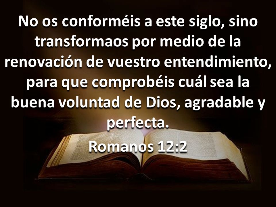 No os conforméis a este siglo, sino transformaos por medio de la renovación de vuestro entendimiento, para que comprobéis cuál sea la buena voluntad de Dios, agradable y perfecta.