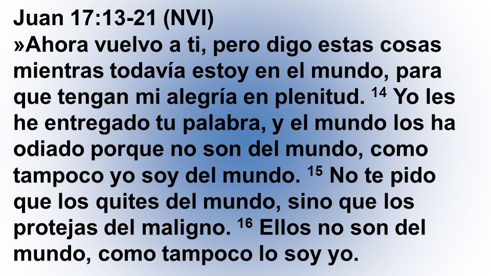 Juan 17:13-21 (NVI) »Ahora vuelvo a ti, pero digo estas cosas mientras todavía estoy en el mundo, para que tengan mi alegría en plenitud.