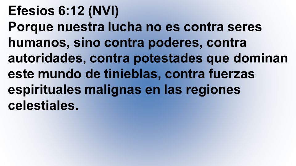 Efesios 6:12 (NVI) Porque nuestra lucha no es contra seres humanos, sino contra poderes, contra autoridades, contra potestades que dominan este mundo de tinieblas, contra fuerzas espirituales malignas en las regiones celestiales.