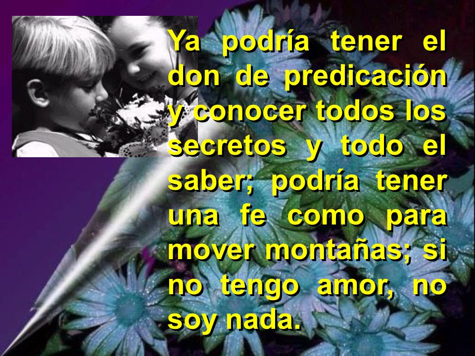 Ya podría tener el don de predicación y conocer todos los secretos y todo el saber; podría tener una fe como para mover montañas; si no tengo amor, no soy nada.