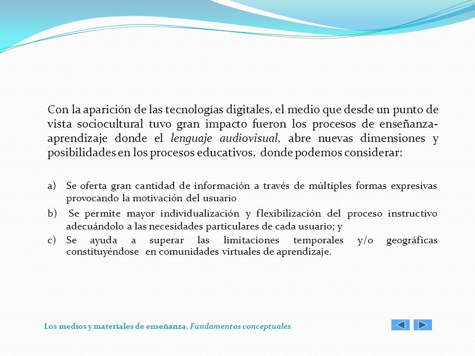 Con la aparición de las tecnologías digitales, el medio que desde un punto de vista sociocultural tuvo gran impacto fueron los procesos de enseñanza-aprendizaje donde el lenguaje audiovisual, abre nuevas dimensiones y posibilidades en los procesos educativos, donde podemos considerar: