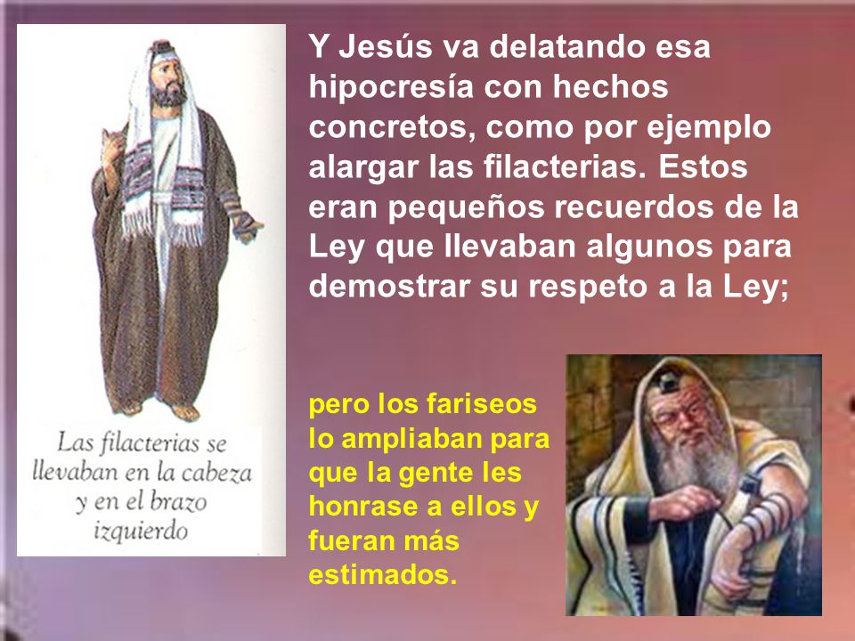 Y Jesús va delatando esa hipocresía con hechos concretos, como por ejemplo alargar las filacterias. Estos eran pequeños recuerdos de la Ley que llevaban algunos para demostrar su respeto a la Ley;
