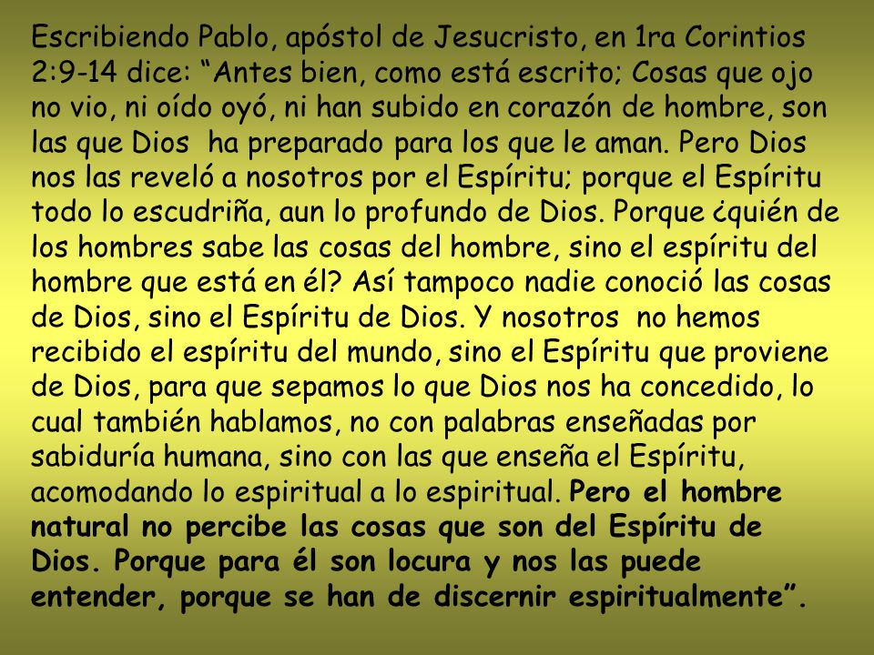 Escribiendo Pablo, apóstol de Jesucristo, en 1ra Corintios 2:9-14 dice: Antes bien, como está escrito; Cosas que ojo no vio, ni oído oyó, ni han subido en corazón de hombre, son las que Dios ha preparado para los que le aman.