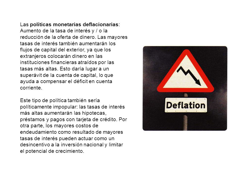 Las políticas monetarias deflacionarias: Aumento de la tasa de interés y / o la reducción de la oferta de dinero. Las mayores tasas de interés también aumentarán los flujos de capital del exterior, ya que los extranjeros colocarán dinero en las instituciones financieras atraídos por las tasas más altas. Esto daría lugar a un superávit de la cuenta de capital, lo que ayuda a compensar el déficit en cuenta corriente.