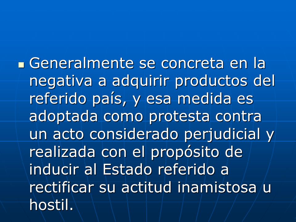 Generalmente se concreta en la negativa a adquirir productos del referido país, y esa medida es adoptada como protesta contra un acto considerado perjudicial y realizada con el propósito de inducir al Estado referido a rectificar su actitud inamistosa u hostil.