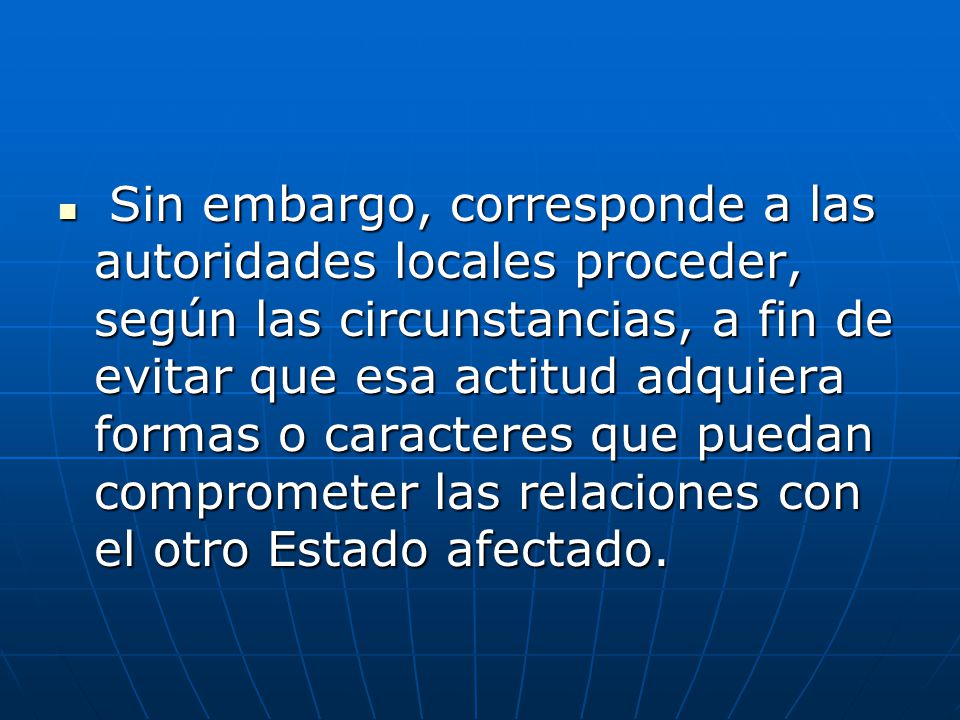 Sin embargo, corresponde a las autoridades locales proceder, según las circunstancias, a fin de evitar que esa actitud adquiera formas o caracteres que puedan comprometer las relaciones con el otro Estado afectado.