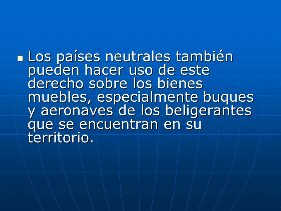 Los países neutrales también pueden hacer uso de este derecho sobre los bienes muebles, especialmente buques y aeronaves de los beligerantes que se encuentran en su territorio.