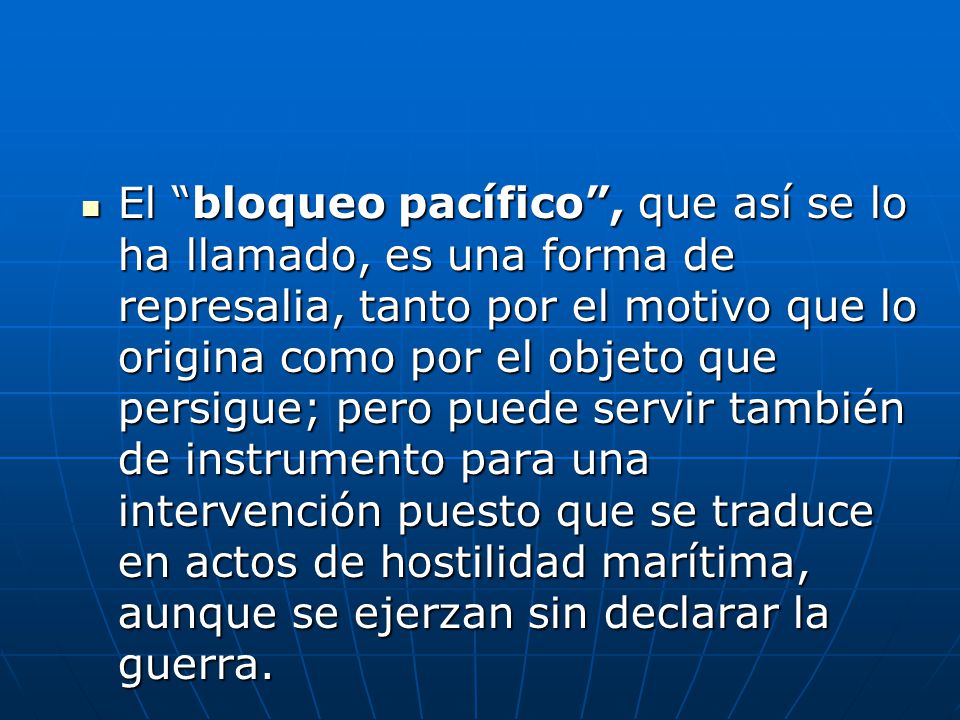 El bloqueo pacífico , que así se lo ha llamado, es una forma de represalia, tanto por el motivo que lo origina como por el objeto que persigue; pero puede servir también de instrumento para una intervención puesto que se traduce en actos de hostilidad marítima, aunque se ejerzan sin declarar la guerra.