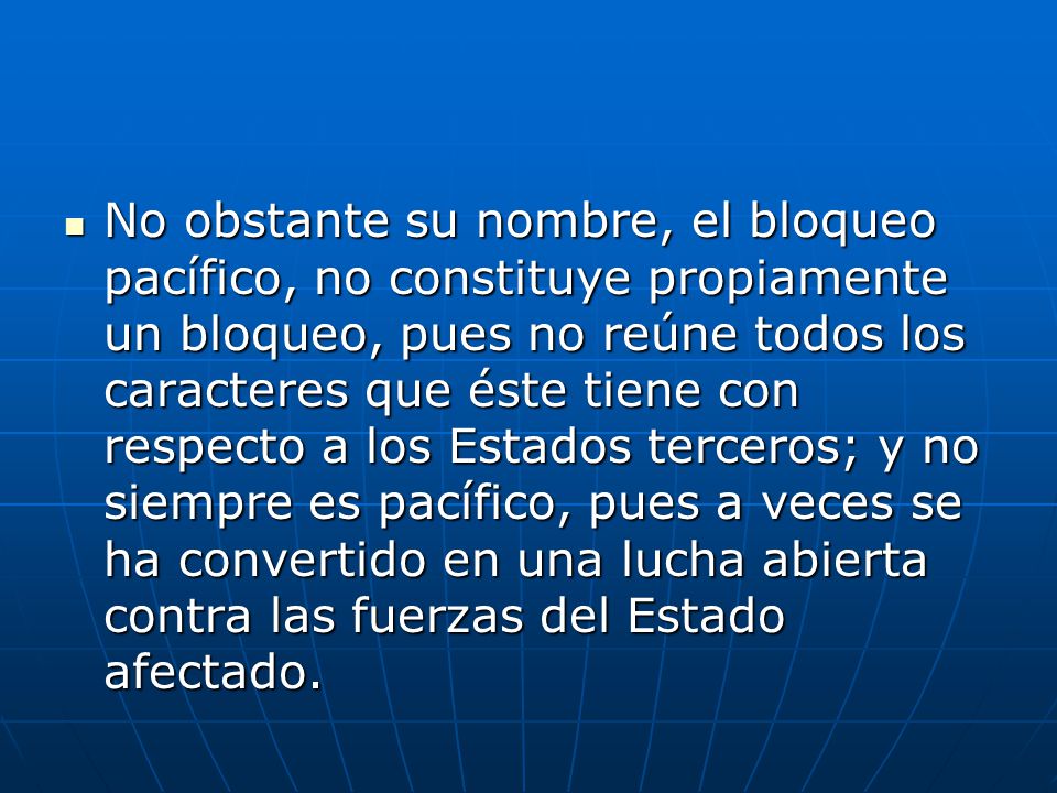 No obstante su nombre, el bloqueo pacífico, no constituye propiamente un bloqueo, pues no reúne todos los caracteres que éste tiene con respecto a los Estados terceros; y no siempre es pacífico, pues a veces se ha convertido en una lucha abierta contra las fuerzas del Estado afectado.