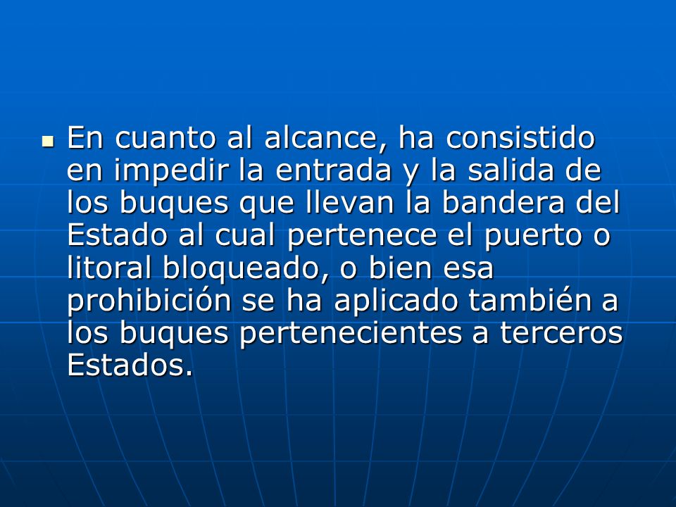 En cuanto al alcance, ha consistido en impedir la entrada y la salida de los buques que llevan la bandera del Estado al cual pertenece el puerto o litoral bloqueado, o bien esa prohibición se ha aplicado también a los buques pertenecientes a terceros Estados.