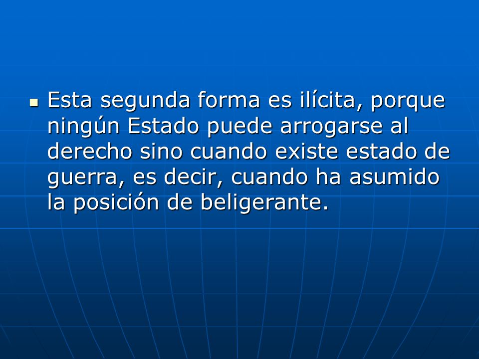 Esta segunda forma es ilícita, porque ningún Estado puede arrogarse al derecho sino cuando existe estado de guerra, es decir, cuando ha asumido la posición de beligerante.