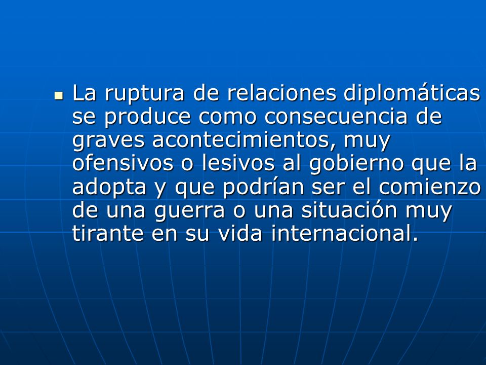 La ruptura de relaciones diplomáticas se produce como consecuencia de graves acontecimientos, muy ofensivos o lesivos al gobierno que la adopta y que podrían ser el comienzo de una guerra o una situación muy tirante en su vida internacional.