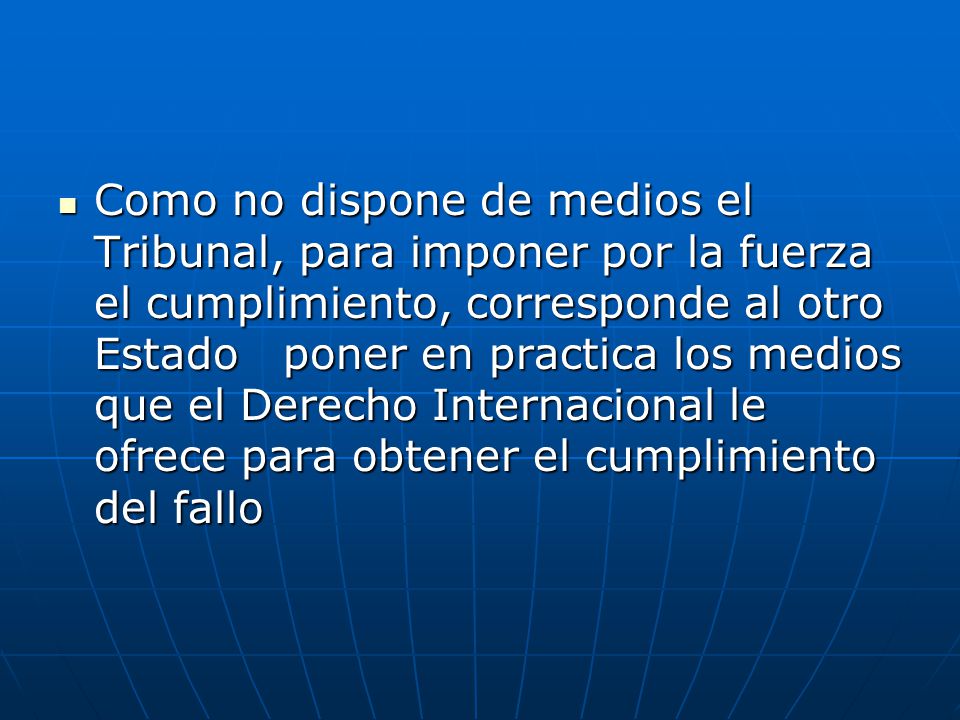 Como no dispone de medios el Tribunal, para imponer por la fuerza el cumplimiento, corresponde al otro Estado poner en practica los medios que el Derecho Internacional le ofrece para obtener el cumplimiento del fallo