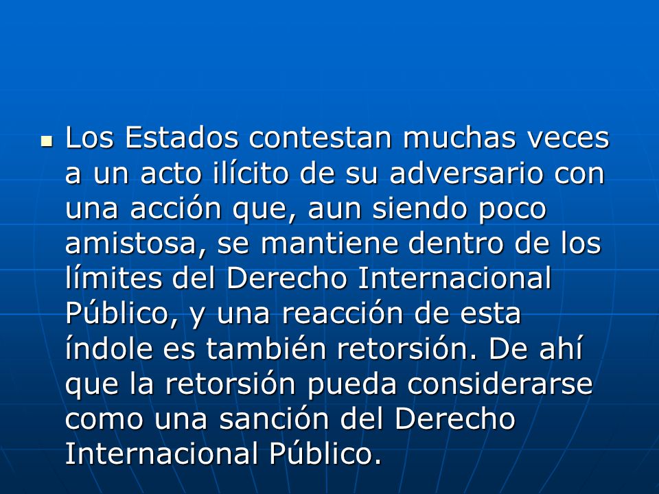 Los Estados contestan muchas veces a un acto ilícito de su adversario con una acción que, aun siendo poco amistosa, se mantiene dentro de los límites del Derecho Internacional Público, y una reacción de esta índole es también retorsión.