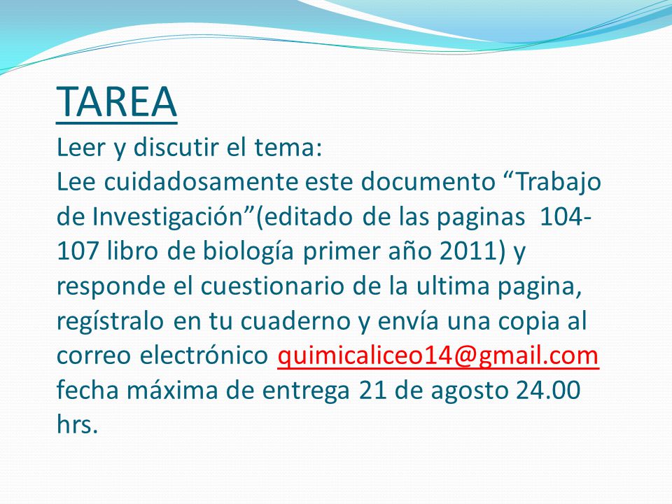 TAREA Leer y discutir el tema: Lee cuidadosamente este documento Trabajo de Investigación (editado de las paginas libro de biología primer año 2011) y responde el cuestionario de la ultima pagina, regístralo en tu cuaderno y envía una copia al correo electrónico fecha máxima de entrega 21 de agosto hrs.