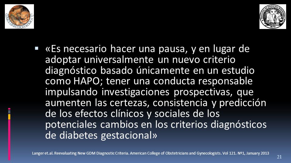 «Es necesario hacer una pausa, y en lugar de adoptar universalmente un nuevo criterio diagnóstico basado únicamente en un estudio como HAPO; tener una conducta responsable impulsando investigaciones prospectivas, que aumenten las certezas, consistencia y predicción de los efectos clínicos y sociales de los potenciales cambios en los criterios diagnósticos de diabetes gestacional»