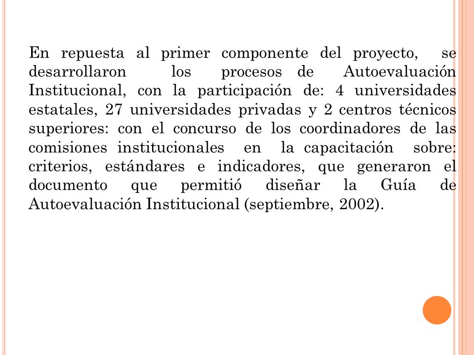 En repuesta al primer componente del proyecto, se desarrollaron los procesos de Autoevaluación Institucional, con la participación de: 4 universidades estatales, 27 universidades privadas y 2 centros técnicos superiores: con el concurso de los coordinadores de las comisiones institucionales en la capacitación sobre: criterios, estándares e indicadores, que generaron el documento que permitió diseñar la Guía de Autoevaluación Institucional (septiembre, 2002).