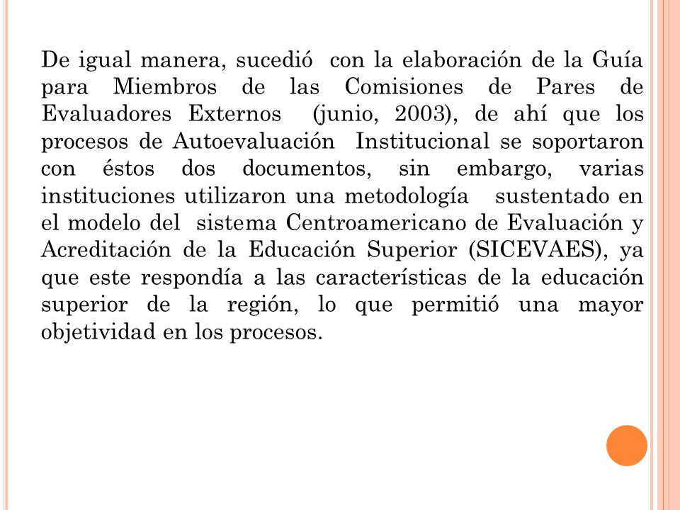 De igual manera, sucedió con la elaboración de la Guía para Miembros de las Comisiones de Pares de Evaluadores Externos (junio, 2003), de ahí que los procesos de Autoevaluación Institucional se soportaron con éstos dos documentos, sin embargo, varias instituciones utilizaron una metodología sustentado en el modelo del sistema Centroamericano de Evaluación y Acreditación de la Educación Superior (SICEVAES), ya que este respondía a las características de la educación superior de la región, lo que permitió una mayor objetividad en los procesos.