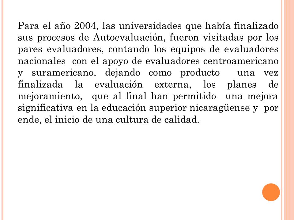 Para el año 2004, las universidades que había finalizado sus procesos de Autoevaluación, fueron visitadas por los pares evaluadores, contando los equipos de evaluadores nacionales con el apoyo de evaluadores centroamericano y suramericano, dejando como producto una vez finalizada la evaluación externa, los planes de mejoramiento, que al final han permitido una mejora significativa en la educación superior nicaragüense y por ende, el inicio de una cultura de calidad.