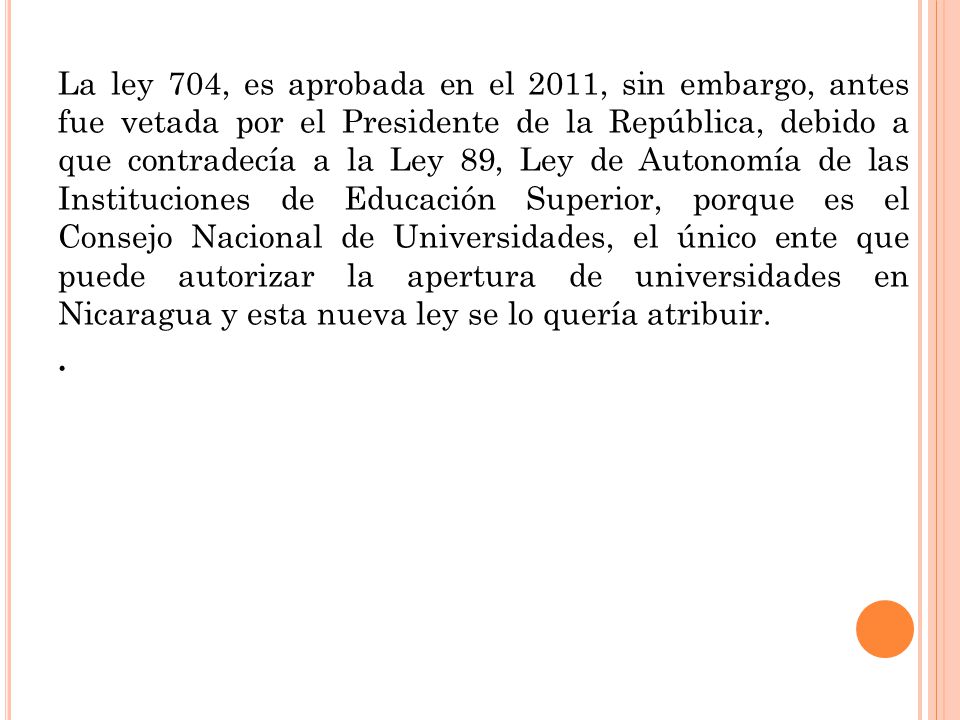 La ley 704, es aprobada en el 2011, sin embargo, antes fue vetada por el Presidente de la República, debido a que contradecía a la Ley 89, Ley de Autonomía de las Instituciones de Educación Superior, porque es el Consejo Nacional de Universidades, el único ente que puede autorizar la apertura de universidades en Nicaragua y esta nueva ley se lo quería atribuir. .