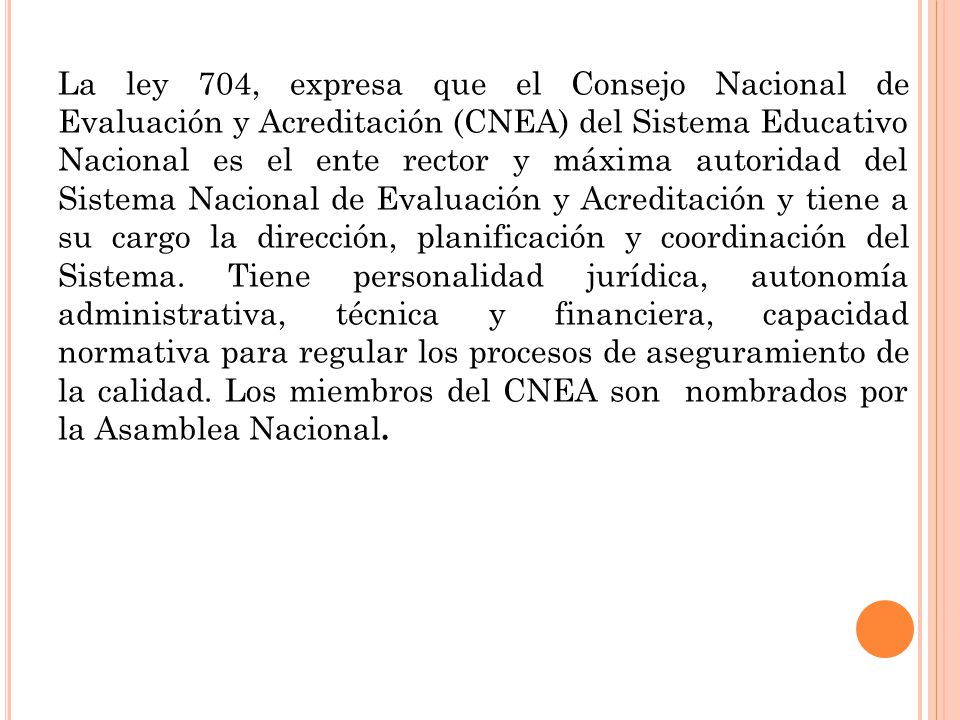 La ley 704, expresa que el Consejo Nacional de Evaluación y Acreditación (CNEA) del Sistema Educativo Nacional es el ente rector y máxima autoridad del Sistema Nacional de Evaluación y Acreditación y tiene a su cargo la dirección, planificación y coordinación del Sistema.