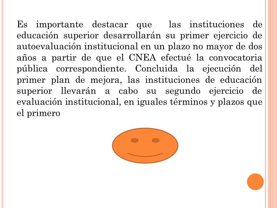 Es importante destacar que las instituciones de educación superior desarrollarán su primer ejercicio de autoevaluación institucional en un plazo no mayor de dos años a partir de que el CNEA efectué la convocatoria pública correspondiente.