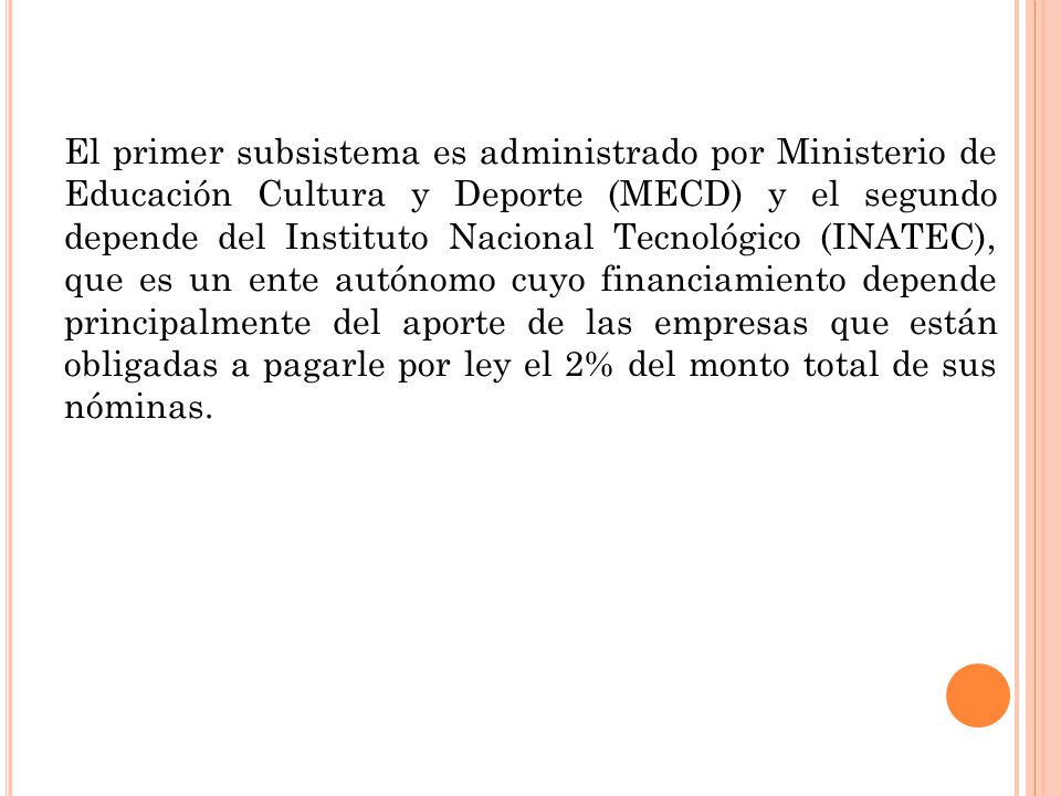 El primer subsistema es administrado por Ministerio de Educación Cultura y Deporte (MECD) y el segundo depende del Instituto Nacional Tecnológico (INATEC), que es un ente autónomo cuyo financiamiento depende principalmente del aporte de las empresas que están obligadas a pagarle por ley el 2% del monto total de sus nóminas.