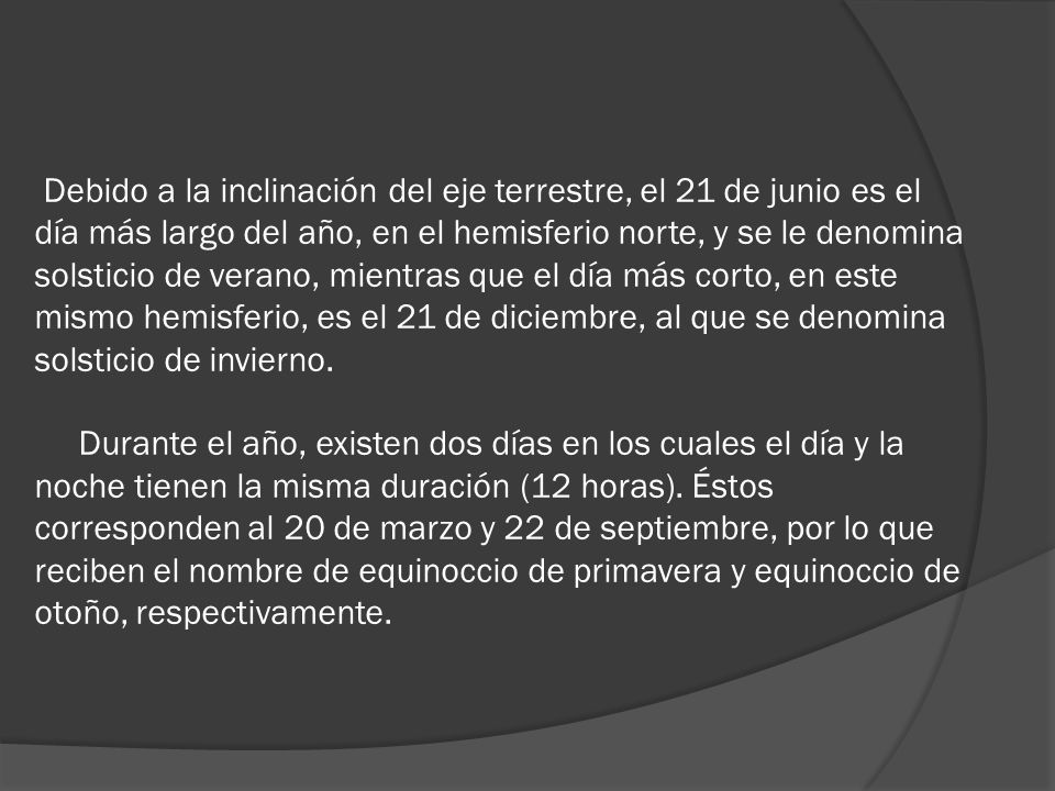 Debido a la inclinación del eje terrestre, el 21 de junio es el día más largo del año, en el hemisferio norte, y se le denomina solsticio de verano, mientras que el día más corto, en este mismo hemisferio, es el 21 de diciembre, al que se denomina solsticio de invierno.
