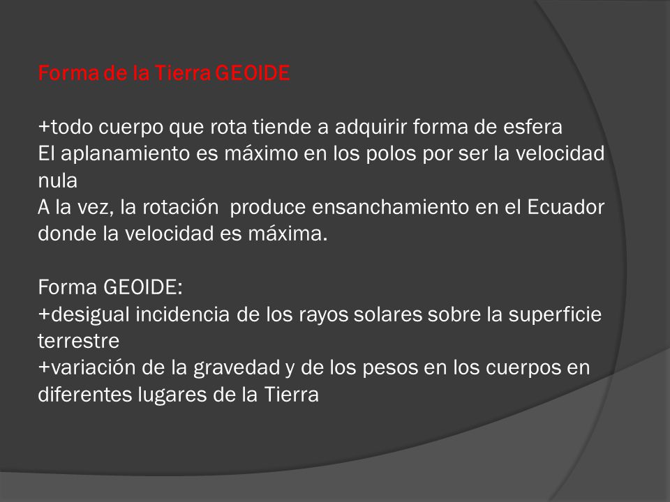 Forma de la Tierra GEOIDE +todo cuerpo que rota tiende a adquirir forma de esfera El aplanamiento es máximo en los polos por ser la velocidad nula A la vez, la rotación produce ensanchamiento en el Ecuador donde la velocidad es máxima.