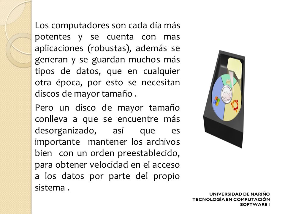 Los computadores son cada día más potentes y se cuenta con mas aplicaciones (robustas), además se generan y se guardan muchos más tipos de datos, que en cualquier otra época, por esto se necesitan discos de mayor tamaño . Pero un disco de mayor tamaño conlleva a que se encuentre más desorganizado, así que es importante mantener los archivos bien con un orden preestablecido, para obtener velocidad en el acceso a los datos por parte del propio sistema .
