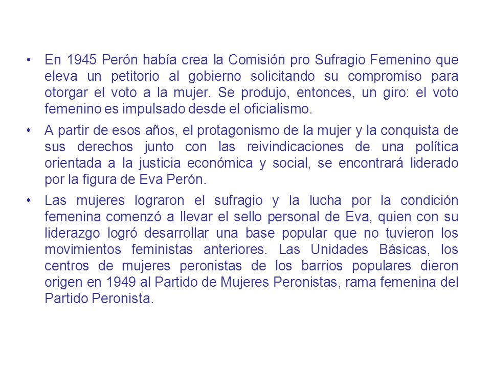 En 1945 Perón había crea la Comisión pro Sufragio Femenino que eleva un petitorio al gobierno solicitando su compromiso para otorgar el voto a la mujer. Se produjo, entonces, un giro: el voto femenino es impulsado desde el oficialismo.