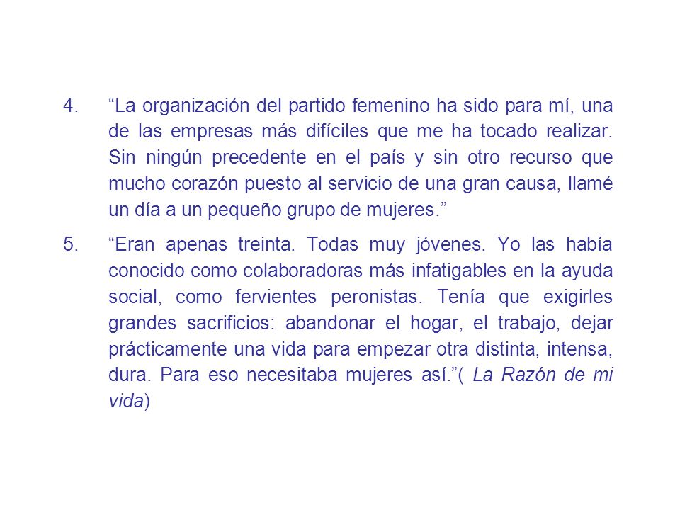 La organización del partido femenino ha sido para mí, una de las empresas más difíciles que me ha tocado realizar. Sin ningún precedente en el país y sin otro recurso que mucho corazón puesto al servicio de una gran causa, llamé un día a un pequeño grupo de mujeres.