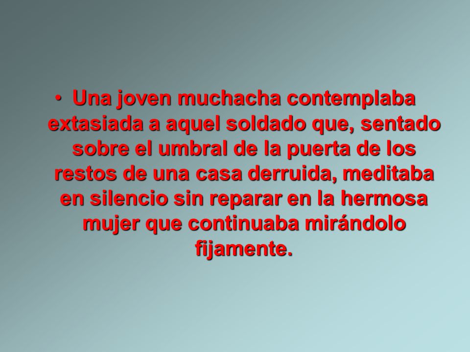 Una joven muchacha contemplaba extasiada a aquel soldado que, sentado sobre el umbral de la puerta de los restos de una casa derruida, meditaba en silencio sin reparar en la hermosa mujer que continuaba mirándolo fijamente.