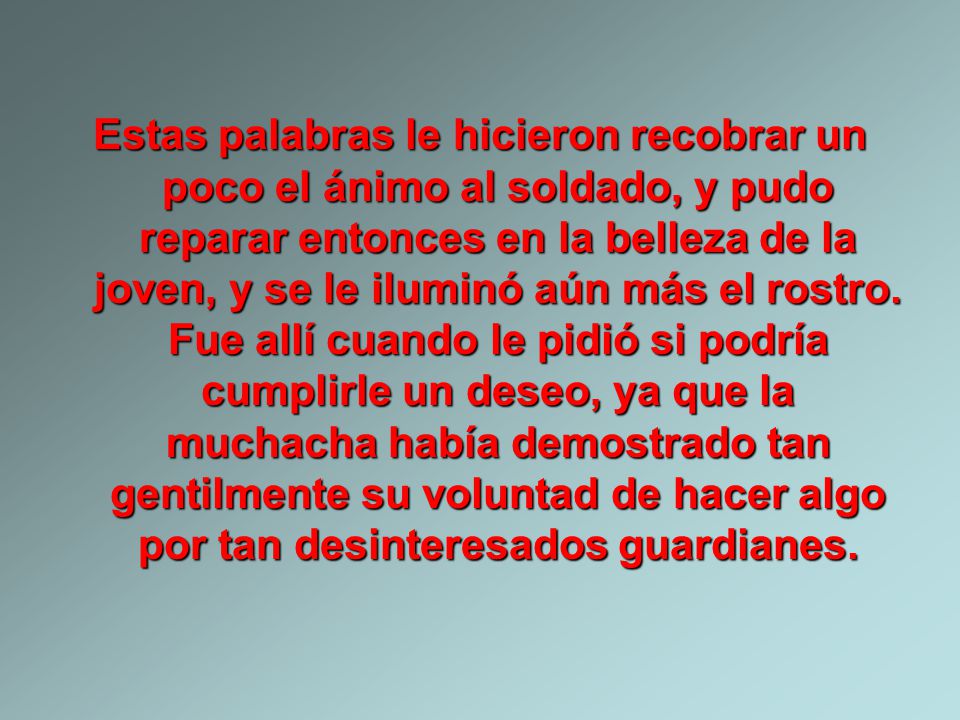 Estas palabras le hicieron recobrar un poco el ánimo al soldado, y pudo reparar entonces en la belleza de la joven, y se le iluminó aún más el rostro.