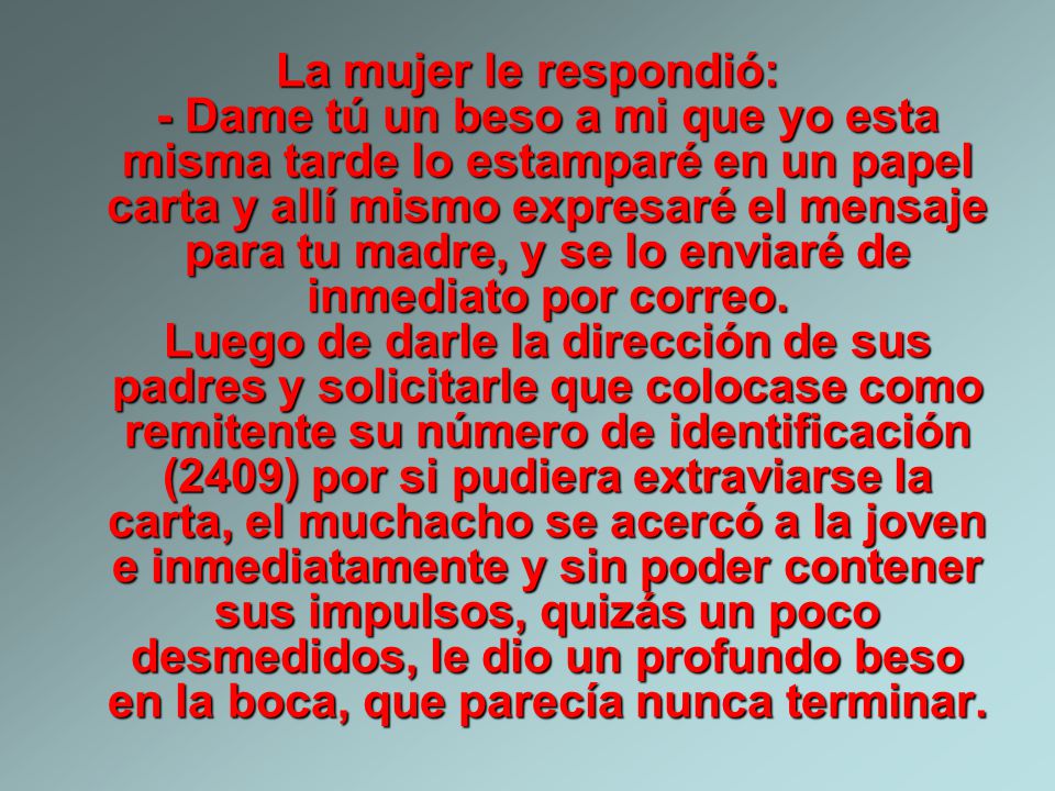 La mujer le respondió: - Dame tú un beso a mi que yo esta misma tarde lo estamparé en un papel carta y allí mismo expresaré el mensaje para tu madre, y se lo enviaré de inmediato por correo.