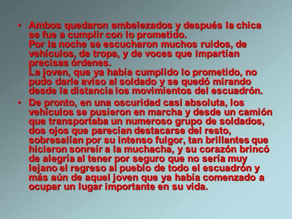 Ambos quedaron embelezados y después la chica se fue a cumplir con lo prometido. Por la noche se escucharon muchos ruidos, de vehículos, de tropa, y de voces que impartían precisas órdenes. La joven, que ya había cumplido lo prometido, no pudo darle aviso al soldado y se quedó mirando desde la distancia los movimientos del escuadrón.