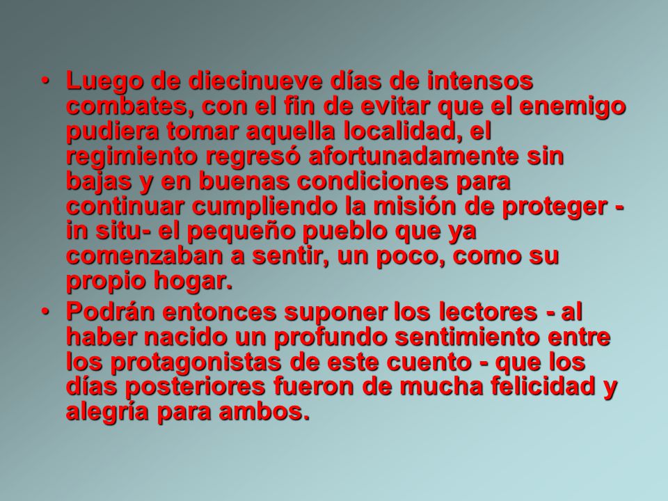 Luego de diecinueve días de intensos combates, con el fin de evitar que el enemigo pudiera tomar aquella localidad, el regimiento regresó afortunadamente sin bajas y en buenas condiciones para continuar cumpliendo la misión de proteger -in situ- el pequeño pueblo que ya comenzaban a sentir, un poco, como su propio hogar.