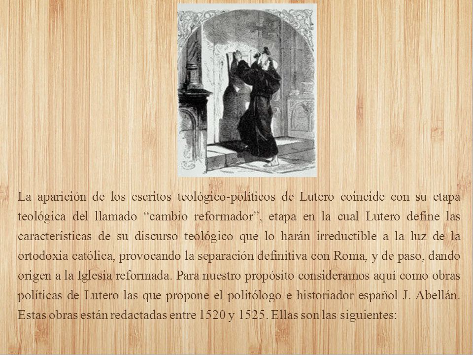 La aparición de los escritos teológico-políticos de Lutero coincide con su etapa teológica del llamado cambio reformador , etapa en la cual Lutero define las características de su discurso teológico que lo harán irreductible a la luz de la ortodoxia católica, provocando la separación definitiva con Roma, y de paso, dando origen a la Iglesia reformada.