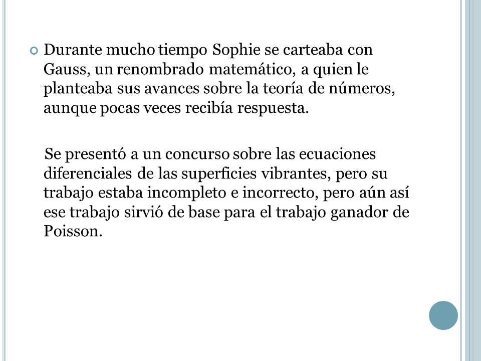 Durante mucho tiempo Sophie se carteaba con Gauss, un renombrado matemático, a quien le planteaba sus avances sobre la teoría de números, aunque pocas veces recibía respuesta.